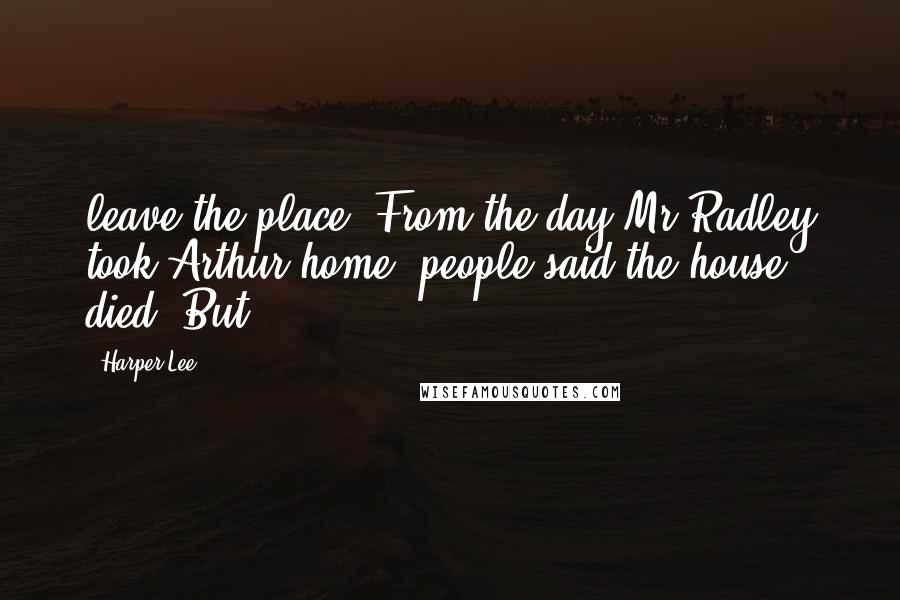 Harper Lee Quotes: leave the place. From the day Mr Radley took Arthur home, people said the house died. But