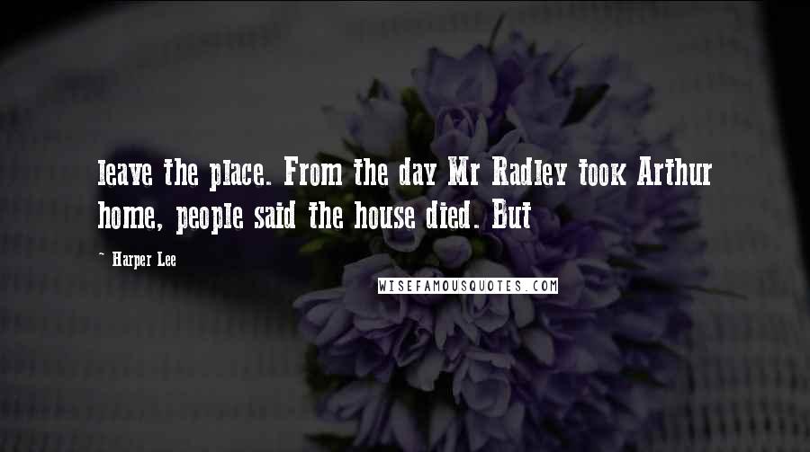 Harper Lee Quotes: leave the place. From the day Mr Radley took Arthur home, people said the house died. But