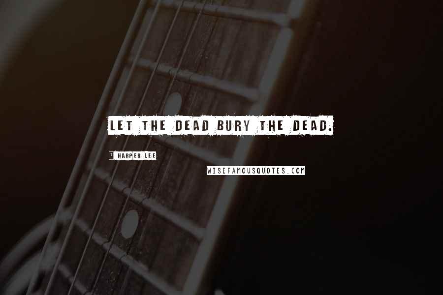 Harper Lee Quotes: Let the dead bury the dead.