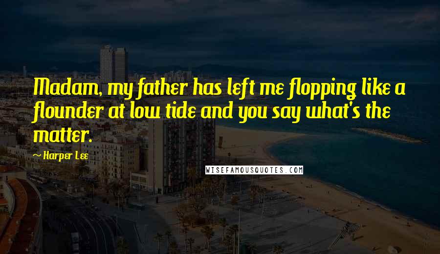 Harper Lee Quotes: Madam, my father has left me flopping like a flounder at low tide and you say what's the matter.