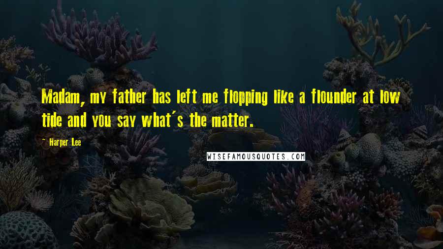 Harper Lee Quotes: Madam, my father has left me flopping like a flounder at low tide and you say what's the matter.