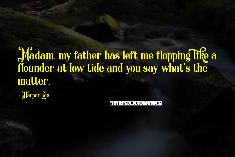 Harper Lee Quotes: Madam, my father has left me flopping like a flounder at low tide and you say what's the matter.