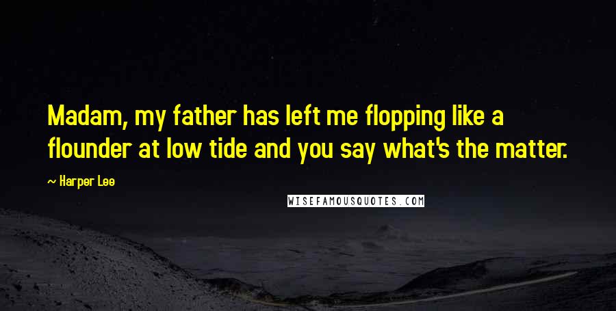 Harper Lee Quotes: Madam, my father has left me flopping like a flounder at low tide and you say what's the matter.