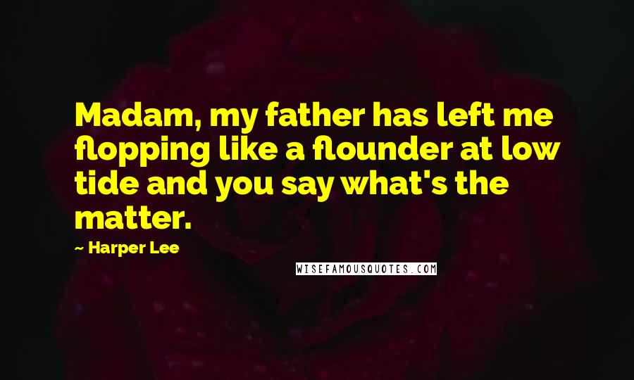 Harper Lee Quotes: Madam, my father has left me flopping like a flounder at low tide and you say what's the matter.