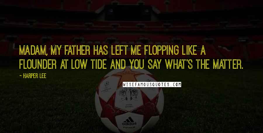 Harper Lee Quotes: Madam, my father has left me flopping like a flounder at low tide and you say what's the matter.