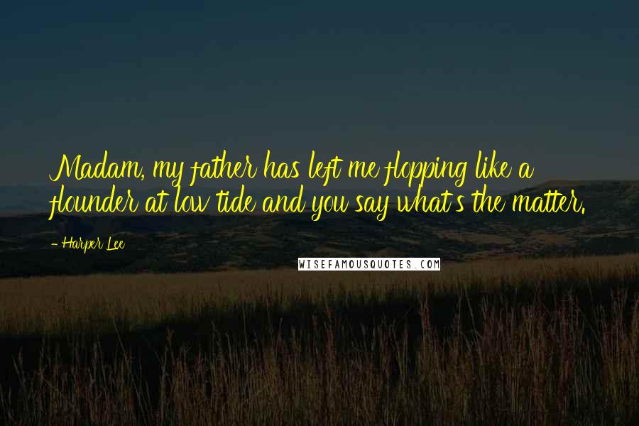 Harper Lee Quotes: Madam, my father has left me flopping like a flounder at low tide and you say what's the matter.