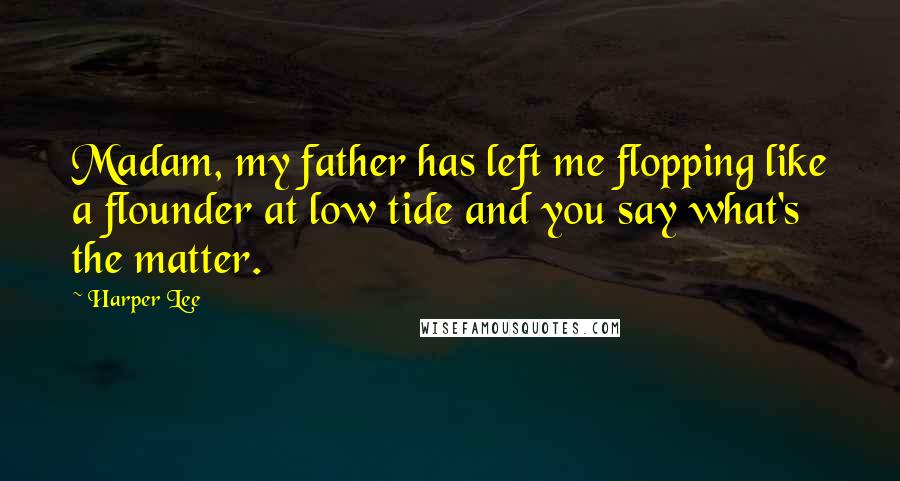 Harper Lee Quotes: Madam, my father has left me flopping like a flounder at low tide and you say what's the matter.