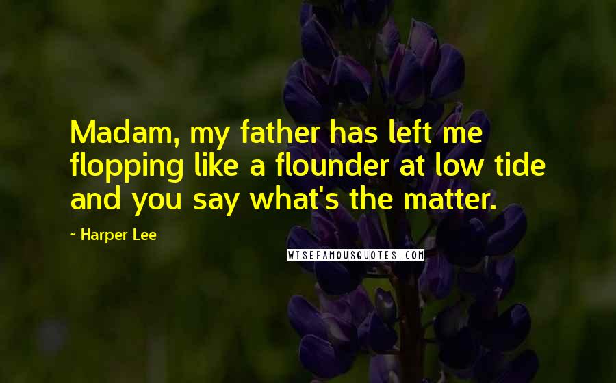 Harper Lee Quotes: Madam, my father has left me flopping like a flounder at low tide and you say what's the matter.