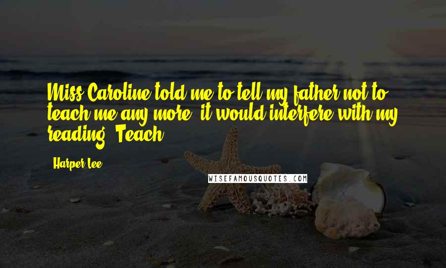 Harper Lee Quotes: Miss Caroline told me to tell my father not to teach me any more, it would interfere with my reading. Teach