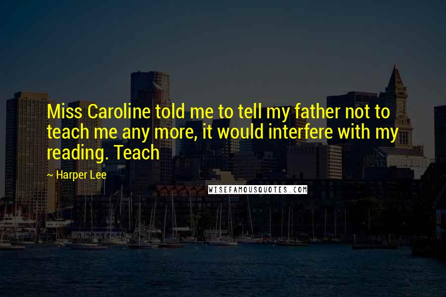 Harper Lee Quotes: Miss Caroline told me to tell my father not to teach me any more, it would interfere with my reading. Teach