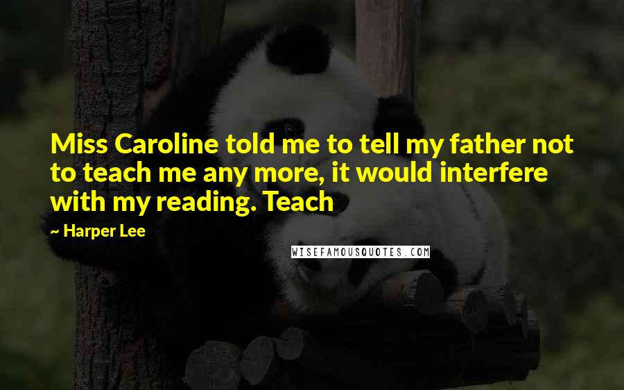 Harper Lee Quotes: Miss Caroline told me to tell my father not to teach me any more, it would interfere with my reading. Teach