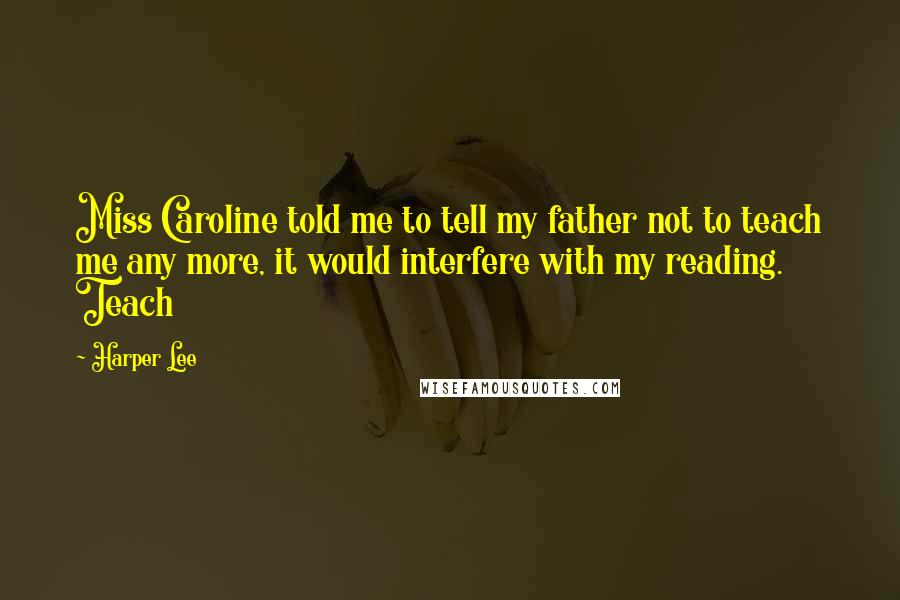 Harper Lee Quotes: Miss Caroline told me to tell my father not to teach me any more, it would interfere with my reading. Teach