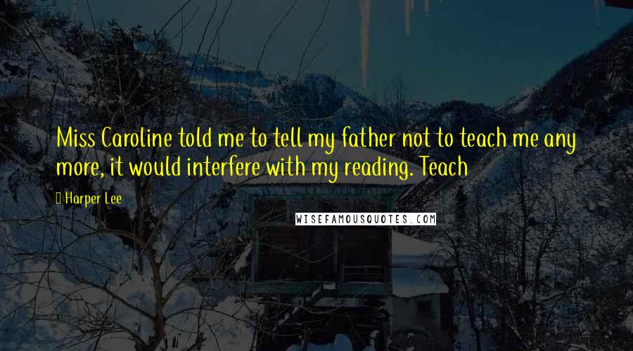 Harper Lee Quotes: Miss Caroline told me to tell my father not to teach me any more, it would interfere with my reading. Teach