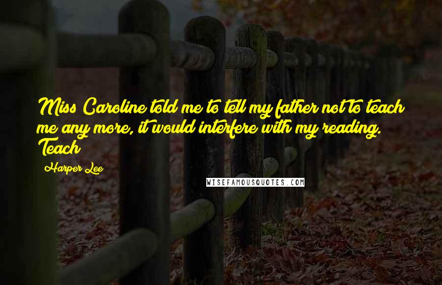 Harper Lee Quotes: Miss Caroline told me to tell my father not to teach me any more, it would interfere with my reading. Teach