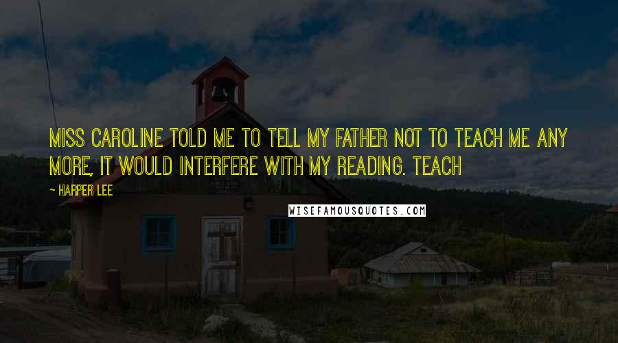 Harper Lee Quotes: Miss Caroline told me to tell my father not to teach me any more, it would interfere with my reading. Teach