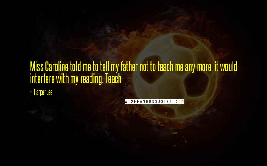 Harper Lee Quotes: Miss Caroline told me to tell my father not to teach me any more, it would interfere with my reading. Teach