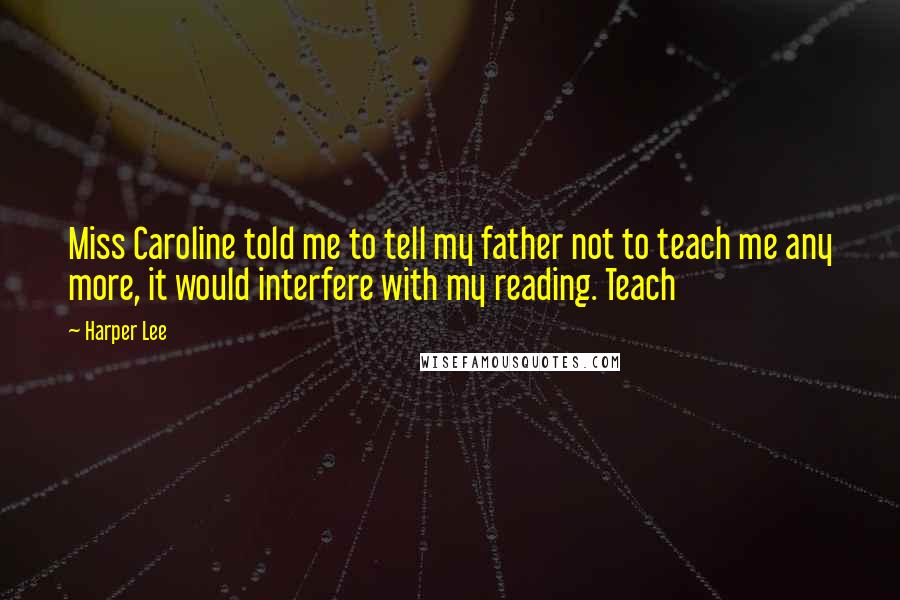 Harper Lee Quotes: Miss Caroline told me to tell my father not to teach me any more, it would interfere with my reading. Teach