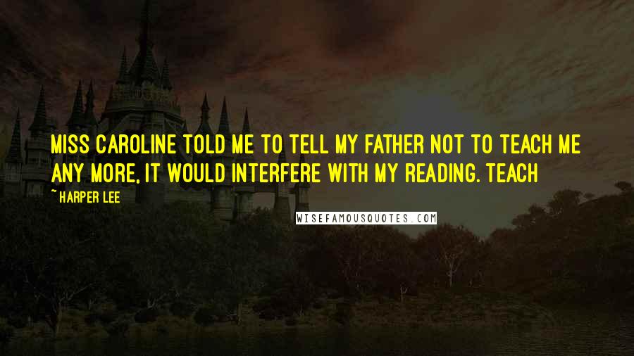 Harper Lee Quotes: Miss Caroline told me to tell my father not to teach me any more, it would interfere with my reading. Teach