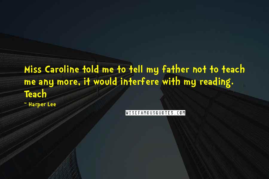 Harper Lee Quotes: Miss Caroline told me to tell my father not to teach me any more, it would interfere with my reading. Teach