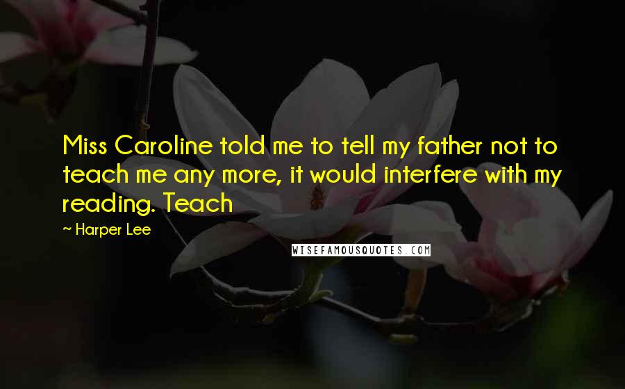 Harper Lee Quotes: Miss Caroline told me to tell my father not to teach me any more, it would interfere with my reading. Teach