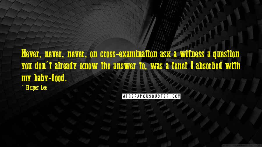 Harper Lee Quotes: Never, never, never, on cross-examination ask a witness a question you don't already know the answer to, was a tenet I absorbed with my baby-food.