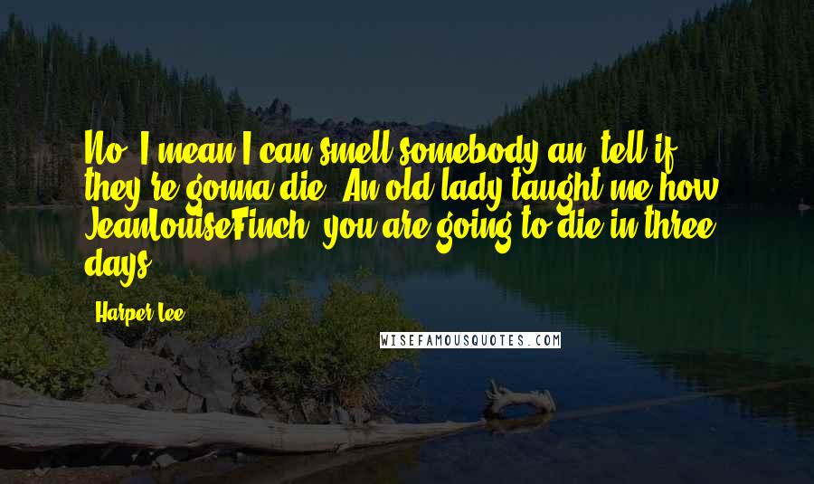 Harper Lee Quotes: No, I mean I can smell somebody an' tell if they're gonna die. An old lady taught me how. JeanLouiseFinch, you are going to die in three days.