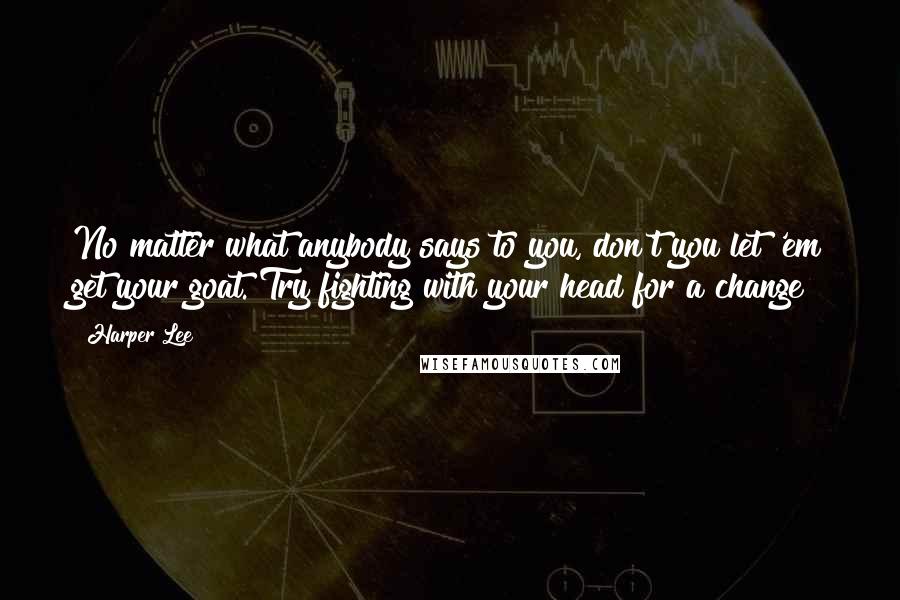 Harper Lee Quotes: No matter what anybody says to you, don't you let 'em get your goat. Try fighting with your head for a change