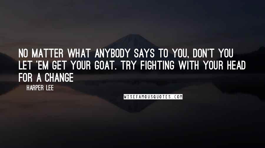 Harper Lee Quotes: No matter what anybody says to you, don't you let 'em get your goat. Try fighting with your head for a change