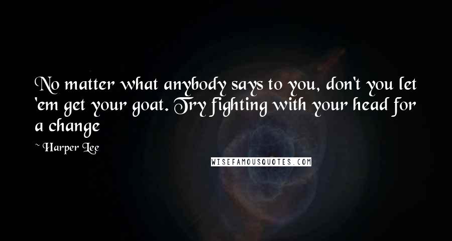 Harper Lee Quotes: No matter what anybody says to you, don't you let 'em get your goat. Try fighting with your head for a change