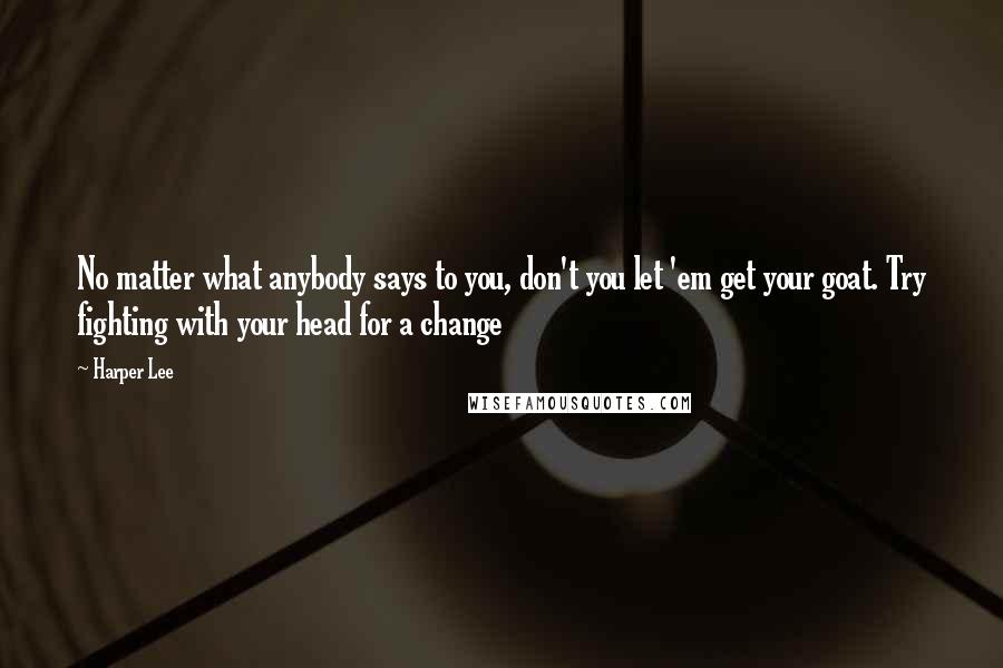 Harper Lee Quotes: No matter what anybody says to you, don't you let 'em get your goat. Try fighting with your head for a change