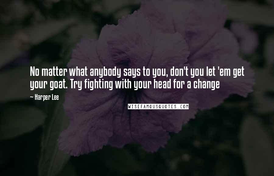 Harper Lee Quotes: No matter what anybody says to you, don't you let 'em get your goat. Try fighting with your head for a change