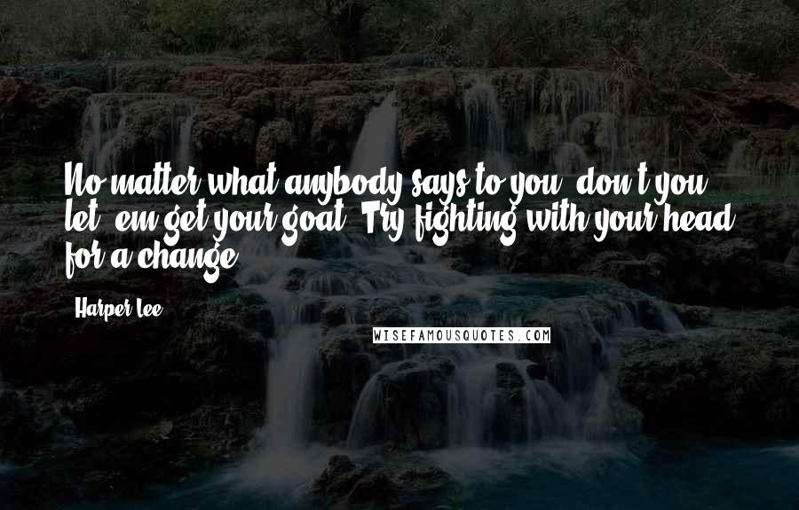 Harper Lee Quotes: No matter what anybody says to you, don't you let 'em get your goat. Try fighting with your head for a change