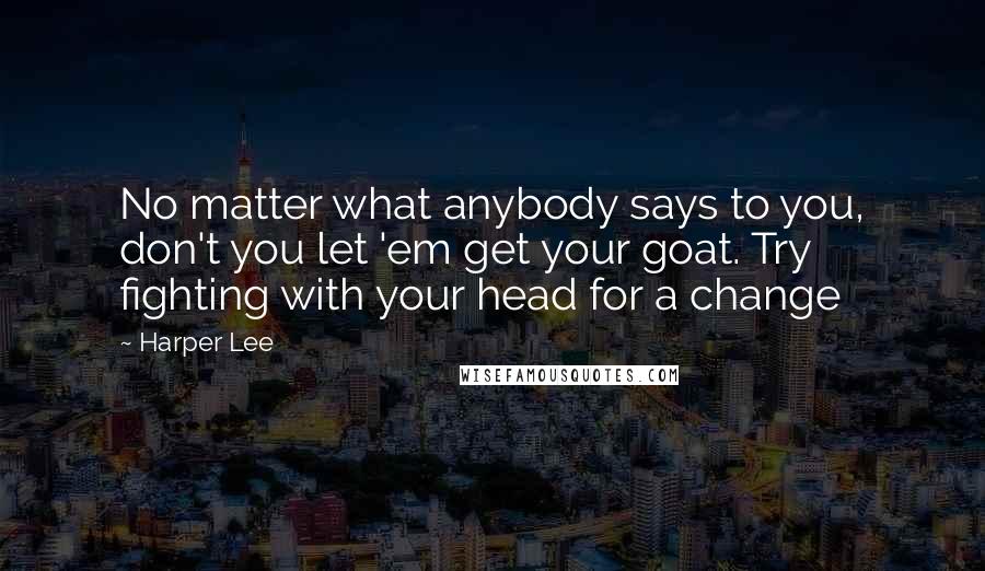 Harper Lee Quotes: No matter what anybody says to you, don't you let 'em get your goat. Try fighting with your head for a change