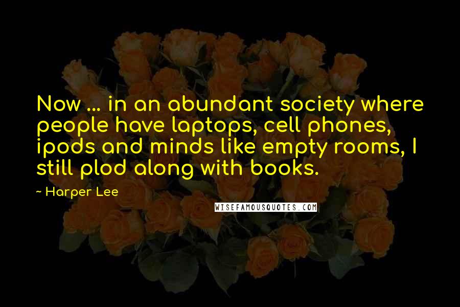 Harper Lee Quotes: Now ... in an abundant society where people have laptops, cell phones, ipods and minds like empty rooms, I still plod along with books.