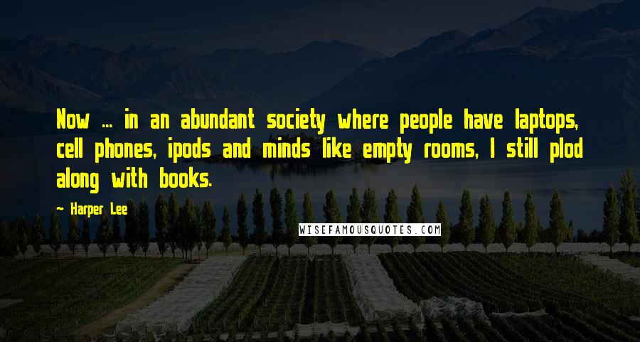 Harper Lee Quotes: Now ... in an abundant society where people have laptops, cell phones, ipods and minds like empty rooms, I still plod along with books.