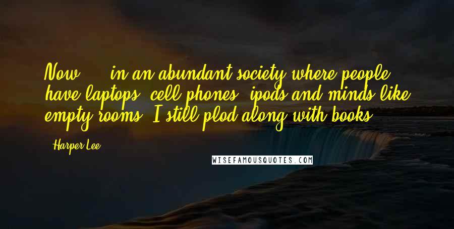 Harper Lee Quotes: Now ... in an abundant society where people have laptops, cell phones, ipods and minds like empty rooms, I still plod along with books.