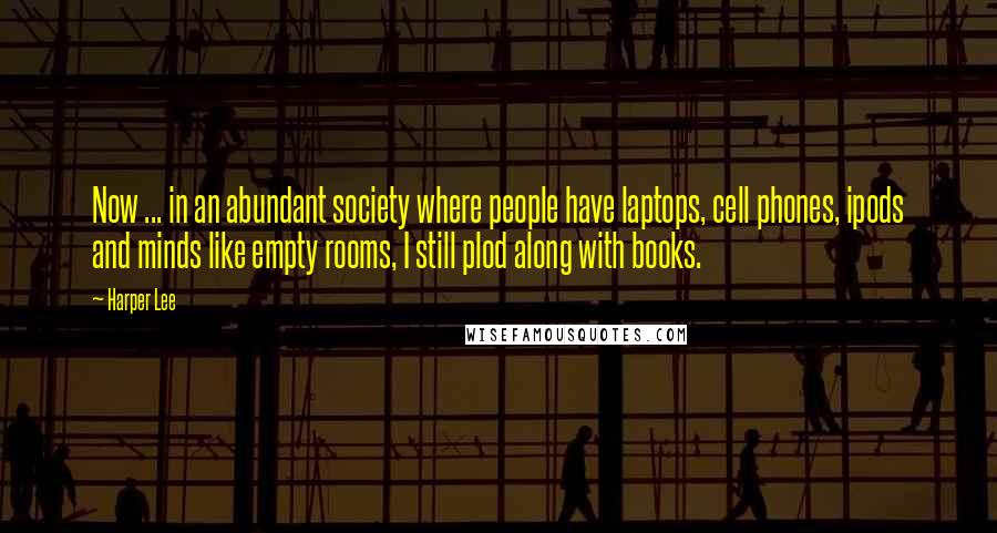 Harper Lee Quotes: Now ... in an abundant society where people have laptops, cell phones, ipods and minds like empty rooms, I still plod along with books.