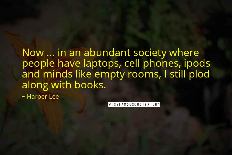 Harper Lee Quotes: Now ... in an abundant society where people have laptops, cell phones, ipods and minds like empty rooms, I still plod along with books.