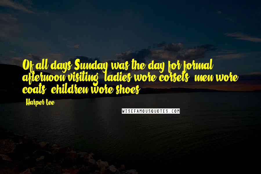 Harper Lee Quotes: Of all days Sunday was the day for formal afternoon visiting: ladies wore corsets, men wore coats, children wore shoes.