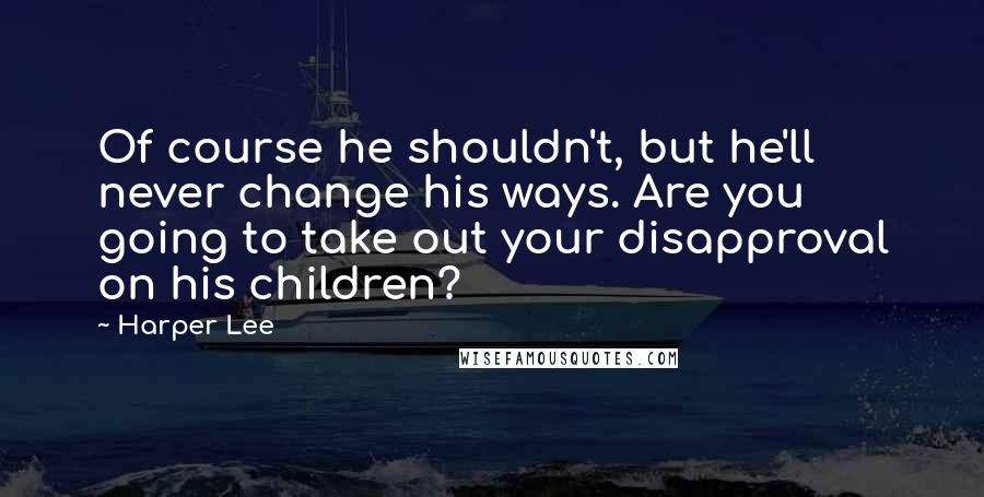 Harper Lee Quotes: Of course he shouldn't, but he'll never change his ways. Are you going to take out your disapproval on his children?