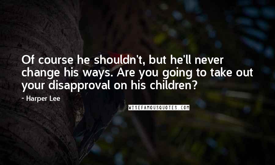 Harper Lee Quotes: Of course he shouldn't, but he'll never change his ways. Are you going to take out your disapproval on his children?