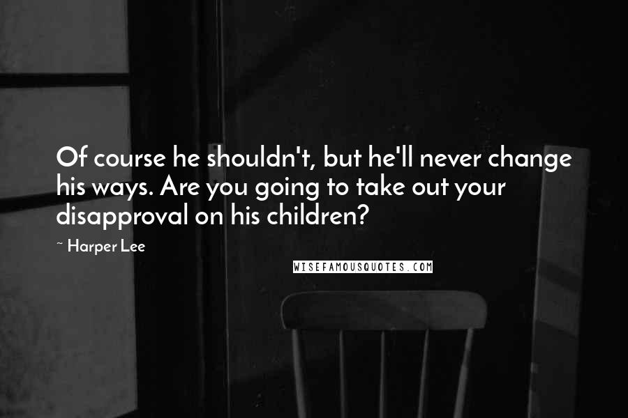 Harper Lee Quotes: Of course he shouldn't, but he'll never change his ways. Are you going to take out your disapproval on his children?