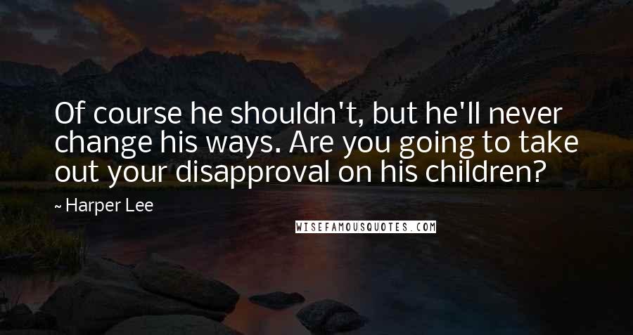 Harper Lee Quotes: Of course he shouldn't, but he'll never change his ways. Are you going to take out your disapproval on his children?