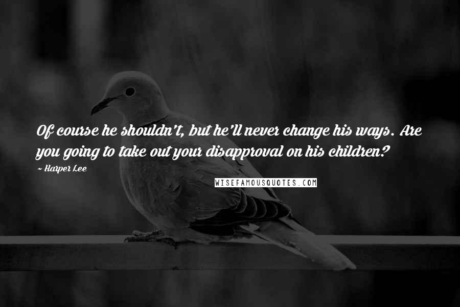 Harper Lee Quotes: Of course he shouldn't, but he'll never change his ways. Are you going to take out your disapproval on his children?
