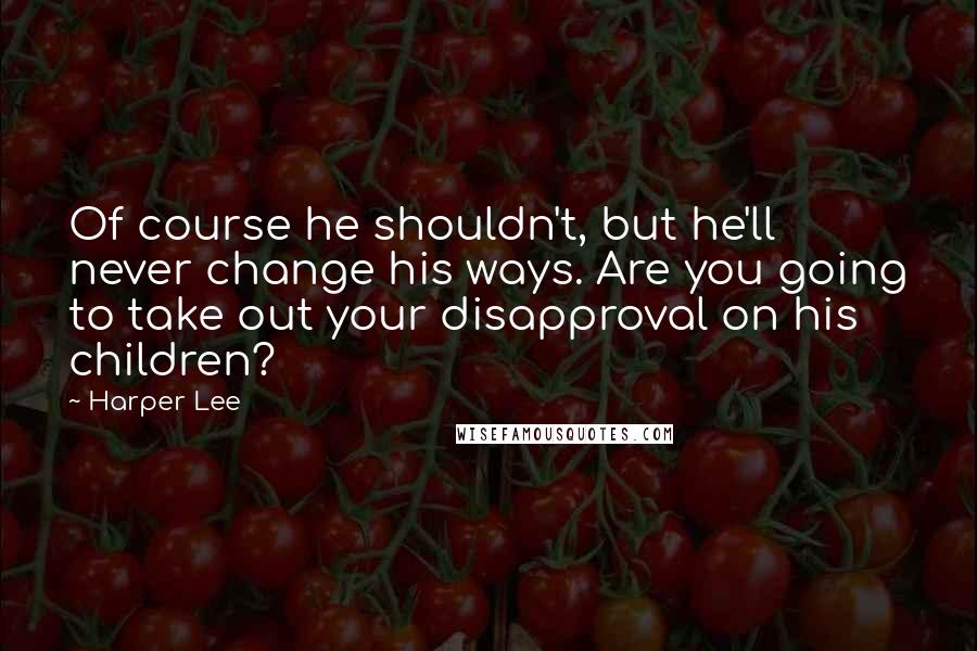 Harper Lee Quotes: Of course he shouldn't, but he'll never change his ways. Are you going to take out your disapproval on his children?