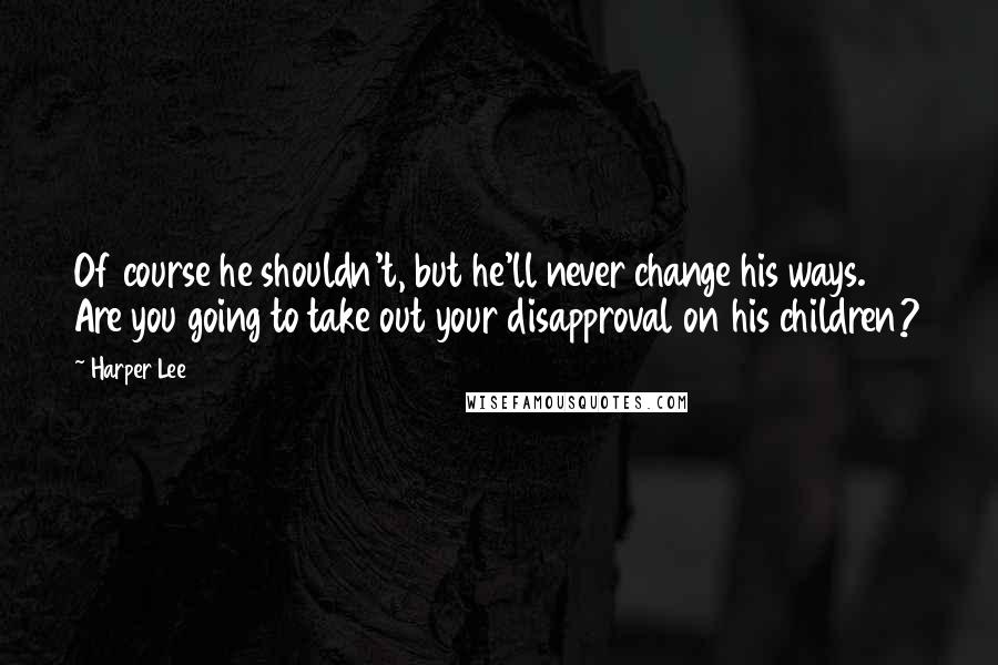 Harper Lee Quotes: Of course he shouldn't, but he'll never change his ways. Are you going to take out your disapproval on his children?