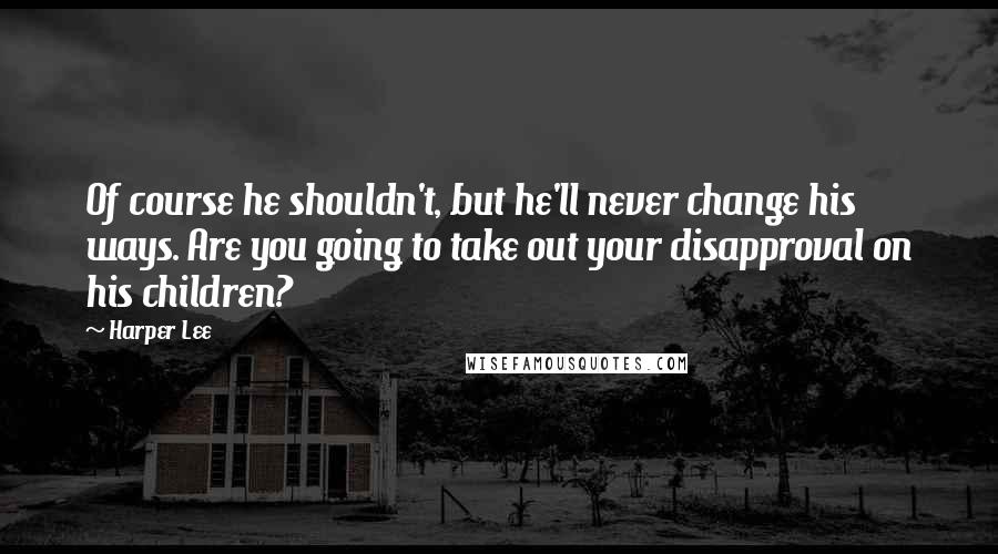 Harper Lee Quotes: Of course he shouldn't, but he'll never change his ways. Are you going to take out your disapproval on his children?