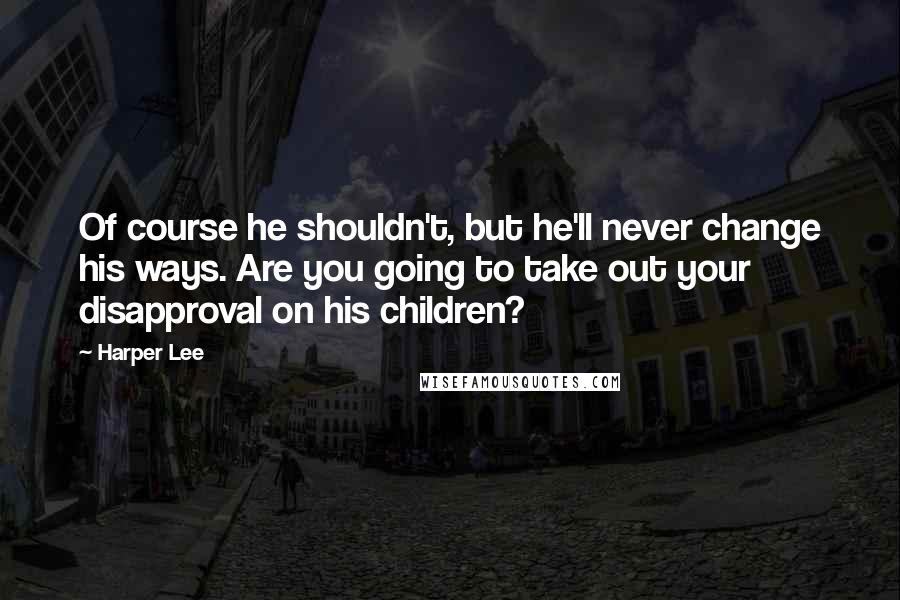 Harper Lee Quotes: Of course he shouldn't, but he'll never change his ways. Are you going to take out your disapproval on his children?