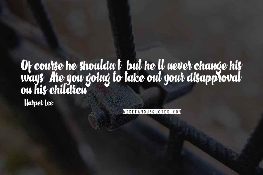 Harper Lee Quotes: Of course he shouldn't, but he'll never change his ways. Are you going to take out your disapproval on his children?