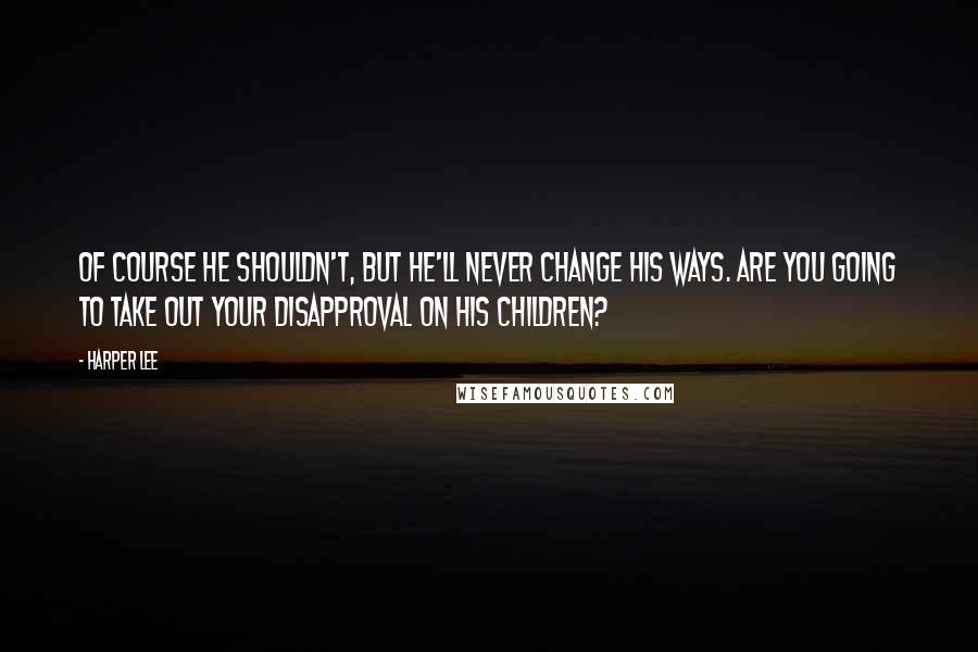 Harper Lee Quotes: Of course he shouldn't, but he'll never change his ways. Are you going to take out your disapproval on his children?